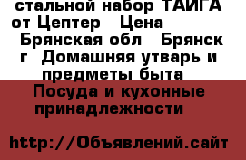 стальной набор ТАЙГА от Цептер › Цена ­ 78 400 - Брянская обл., Брянск г. Домашняя утварь и предметы быта » Посуда и кухонные принадлежности   